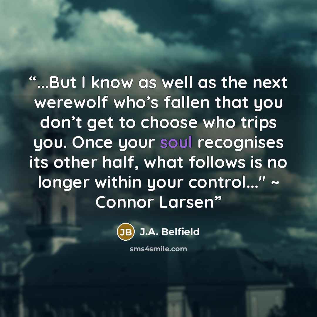 “...But I know as well as the next werewolf who’s fallen that you don’t get to choose who trips you. Once your soul recognises its other half, what follows is no longer within your control..." ~ Connor Larsen” quote by J.A. Belfield