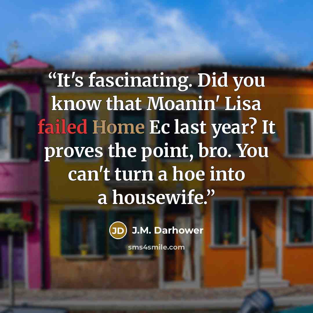 “It's fascinating. Did you know that Moanin' Lisa failed Home Ec last year? It proves the point, bro. You can't turn a hoe into a housewife.” quote by J.M. Darhower