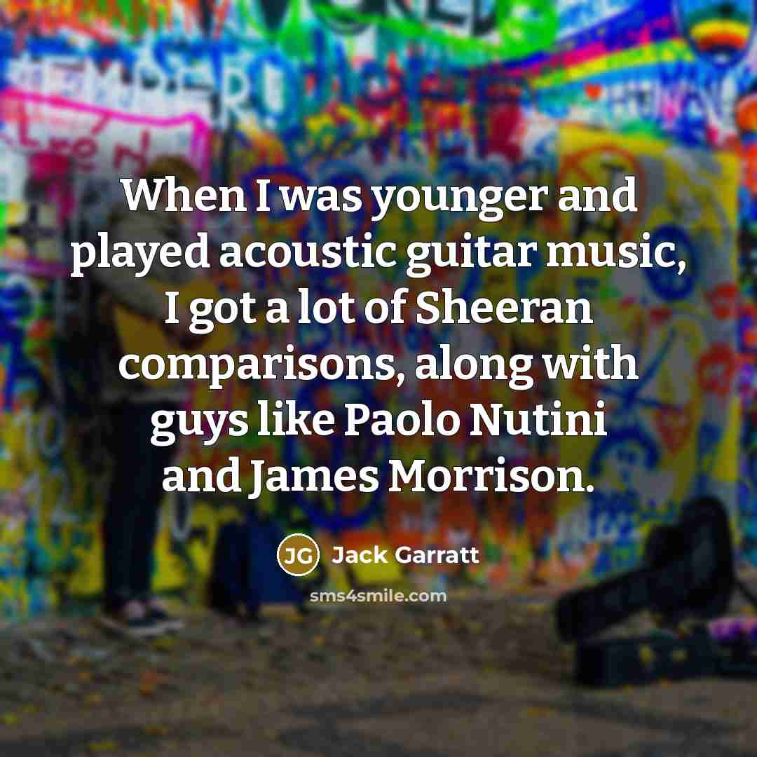 “When I was younger and played acoustic guitar music, I got a lot of Sheeran comparisons, along with guys like Paolo Nutini and James Morrison.” quote by Jack Garratt