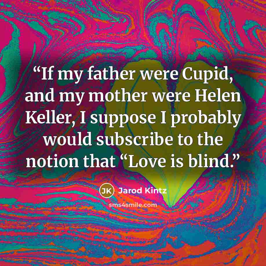 “If my father were Cupid, and my mother were Helen Keller, I suppose I probably would subscribe to the notion that “Love is blind.” quote by Jarod Kintz