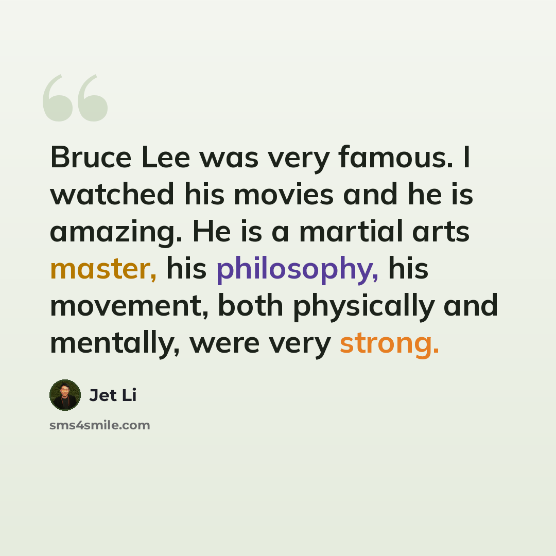 “Bruce Lee was very famous. I watched his movies and he is amazing. He is a martial arts master, his philosophy, his movement, both physically and mentally, were very strong.” quote by Jet Li