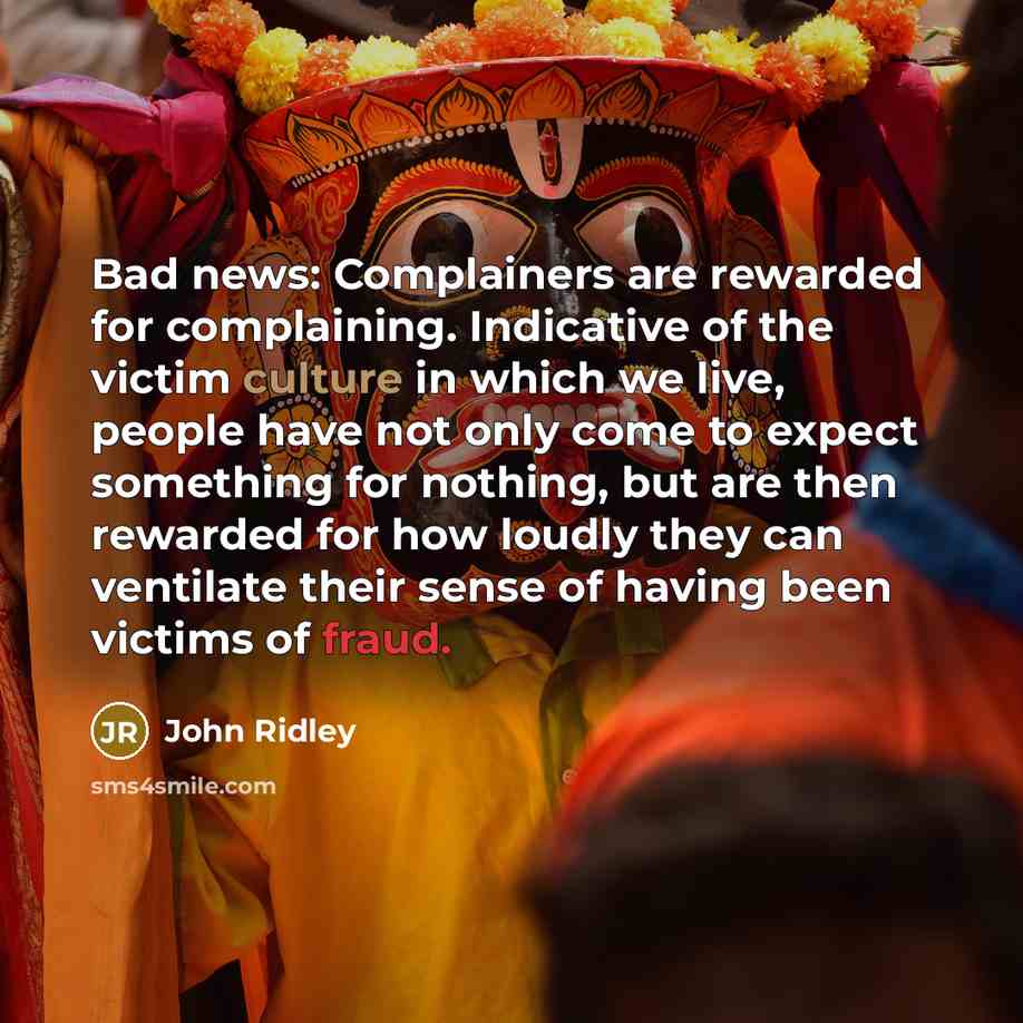 “Bad news: Complainers are rewarded for complaining. Indicative of the victim culture in which we live, people have not only come to expect something for nothing, but are then rewarded for how loudly they can ventilate their sense of having been victims of fraud.” quote by John Ridley