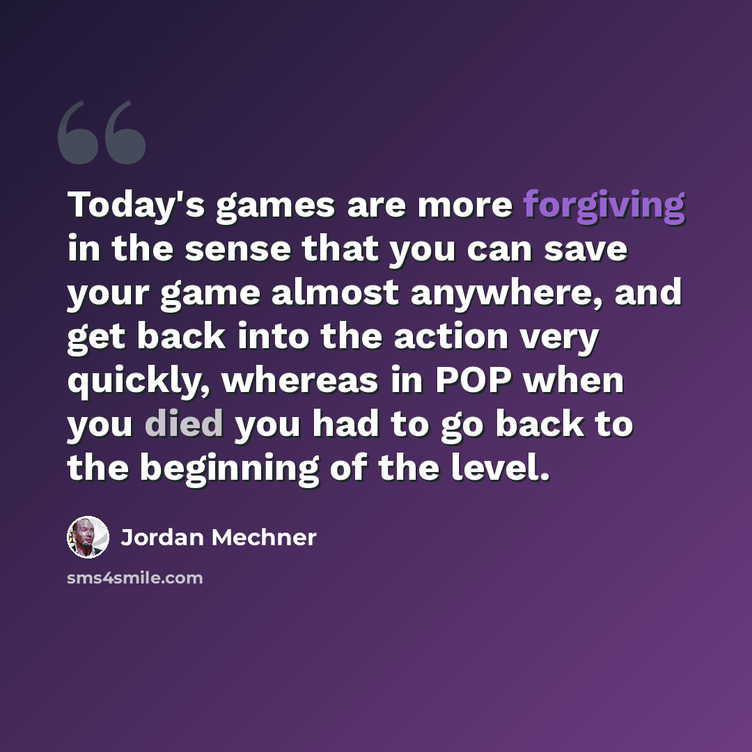 “Today's games are more forgiving in the sense that you can save your game almost anywhere, and get back into the action very quickly, whereas in POP when you died you had to go back to the beginning of the level.” quote by Jordan Mechner