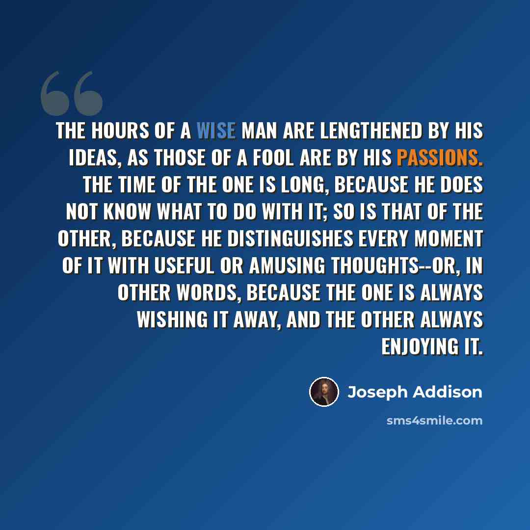 “The hours of a wise man are lengthened by his ideas, as those of a fool are by his passions. The time of the one is long, because he does not know what to do with it; so is that of the other, because he distinguishes every moment of it with useful or amusing thoughts--or, in other words, because…” quote by Joseph Addison