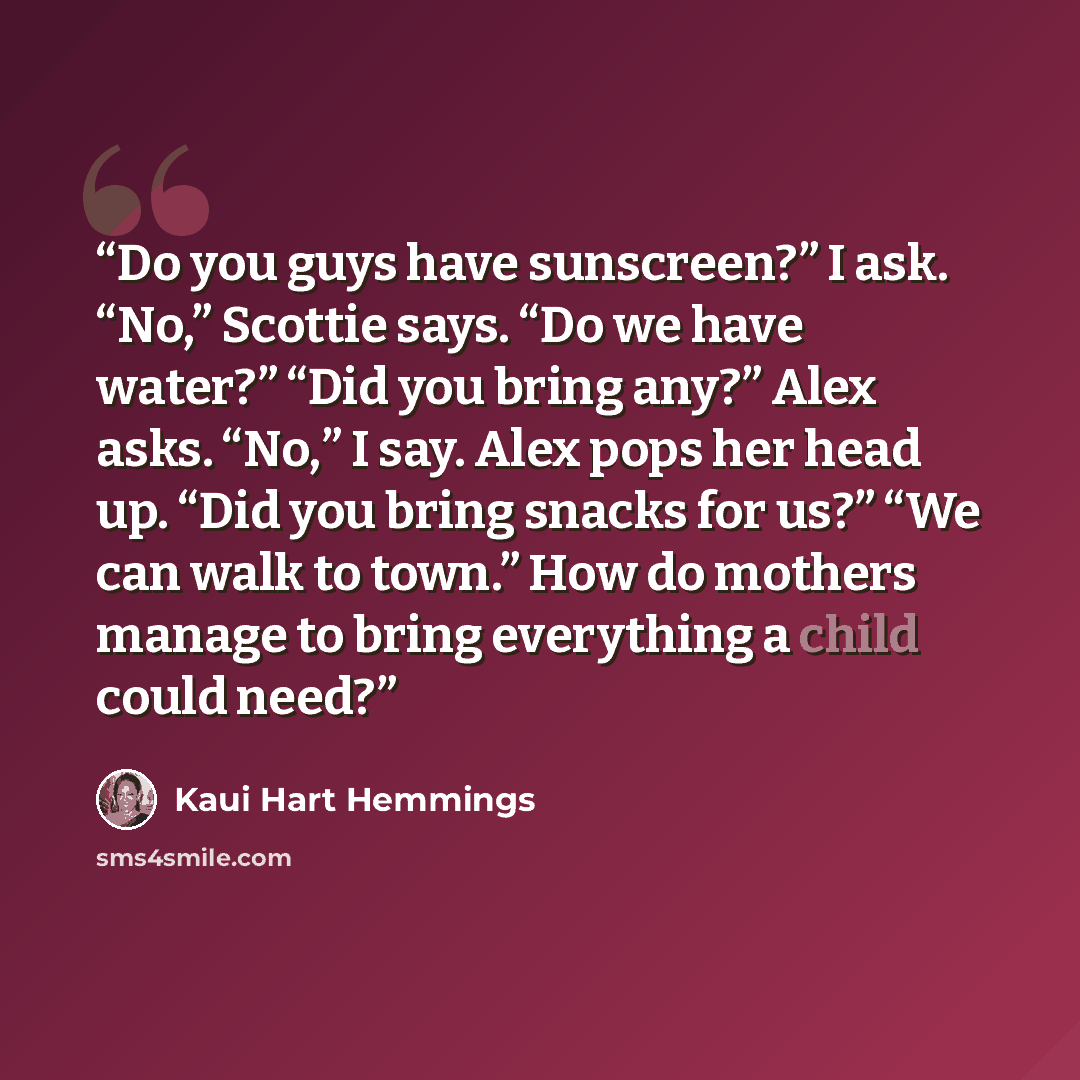“Do you guys have sunscreen?” I ask. “No,” Scottie says. “Do we have water?” “Did you bring any?” Alex asks. “No,” I say. Alex pops her head up. “Did you bring snacks for us?” “We can walk to town.” How do mothers manage to bring everything a child could need?” quote by Kaui Hart Hemmings