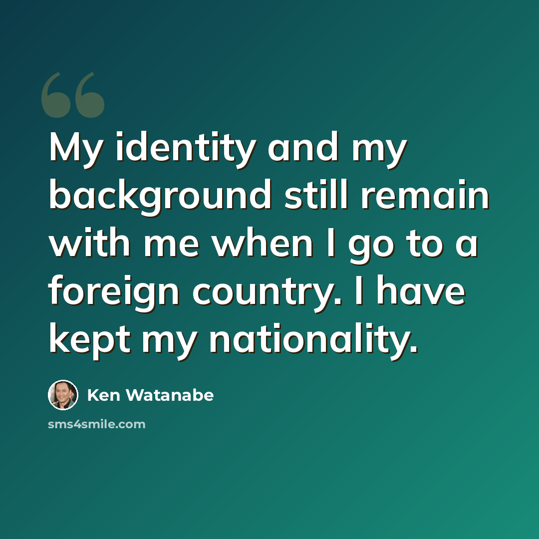 “My identity and my background still remain with me when I go to a foreign country. I have kept my nationality.” quote by Ken Watanabe