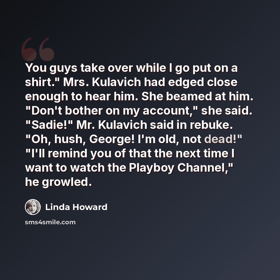 “You guys take over while I go put on a shirt." Mrs. Kulavich had edged close enough to hear him. She beamed at him. "Don't bother on my account," she said. "Sadie!" Mr. Kulavich said in rebuke. "Oh, hush, George! I'm old, not dead!" "I'll remind you of that the next time I want to watch the…” quote by Linda Howard