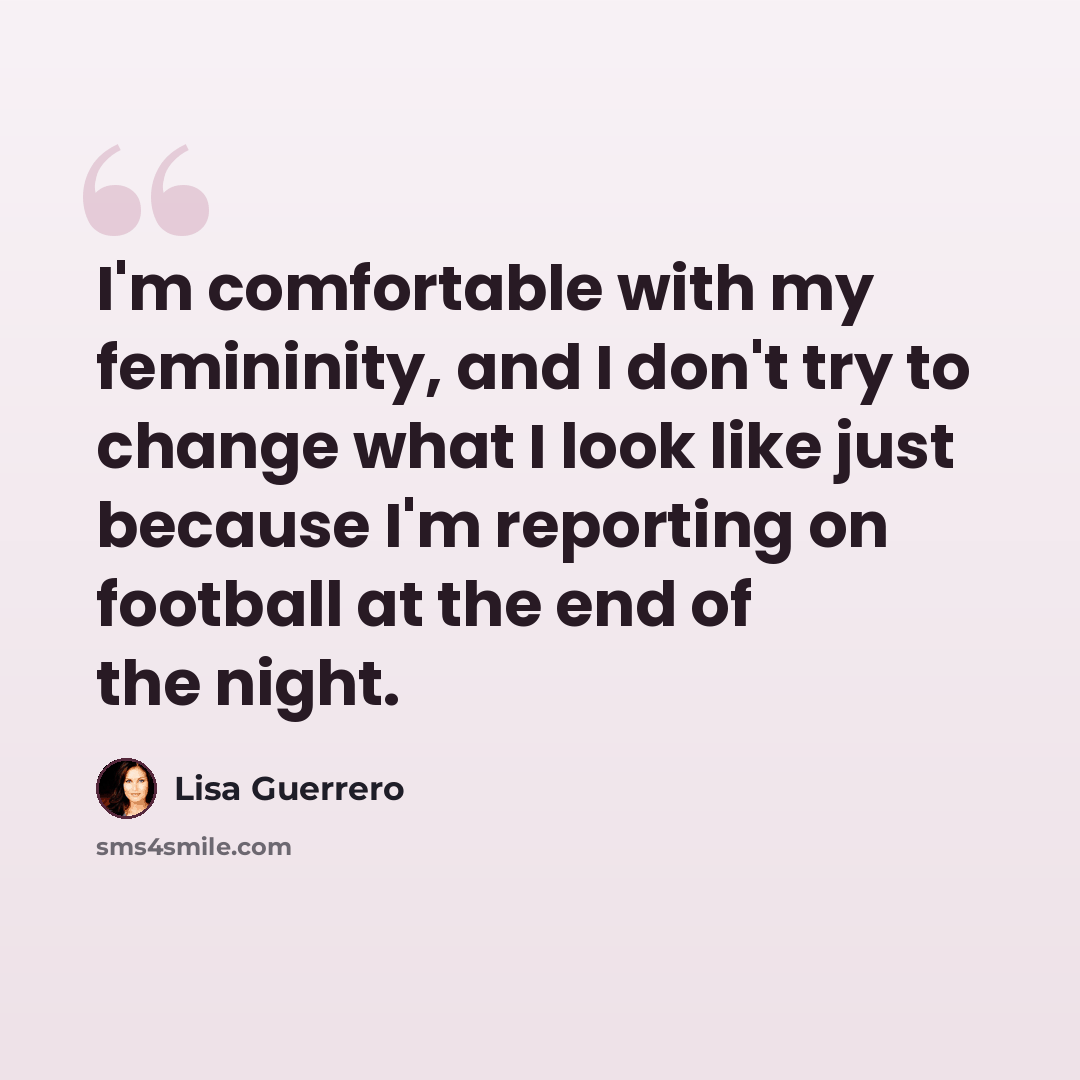 “I'm comfortable with my femininity, and I don't try to change what I look like just because I'm reporting on football at the end of the night.” quote by Lisa Guerrero