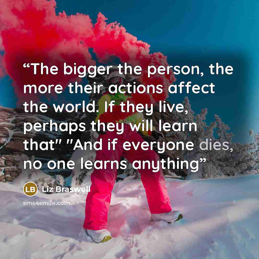 “The bigger the person, the more their actions affect the world. If they live, perhaps they will learn that" "And if everyone dies, no one learns anything” quote by Liz Braswell