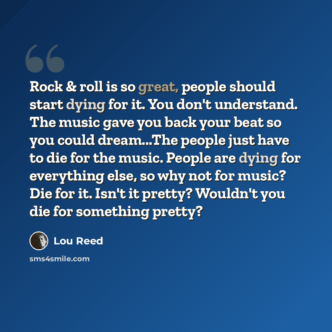 “Rock & roll is so great, people should start dying for it. You don't understand. The music gave you back your beat so you could dream...The people just have to die for the music. People are dying for everything else, so why not for music? Die for it. Isn't it pretty? Wouldn't you die for something…” quote by Lou Reed