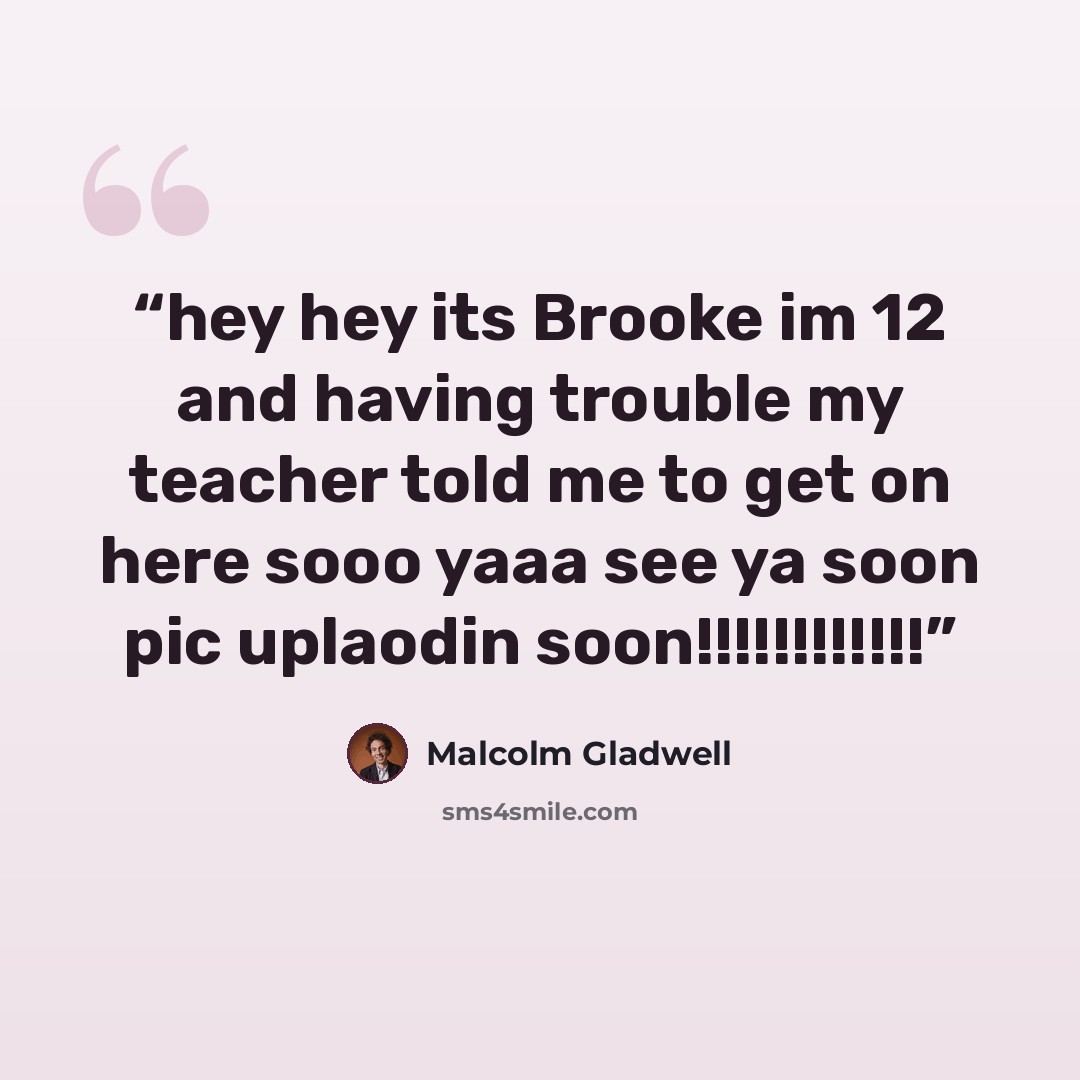 “hey hey its Brooke im 12 and having trouble my teacher told me to get on here sooo yaaa see ya soon pic uplaodin soon!!!!!!!!!!!!” quote by Malcolm Gladwell