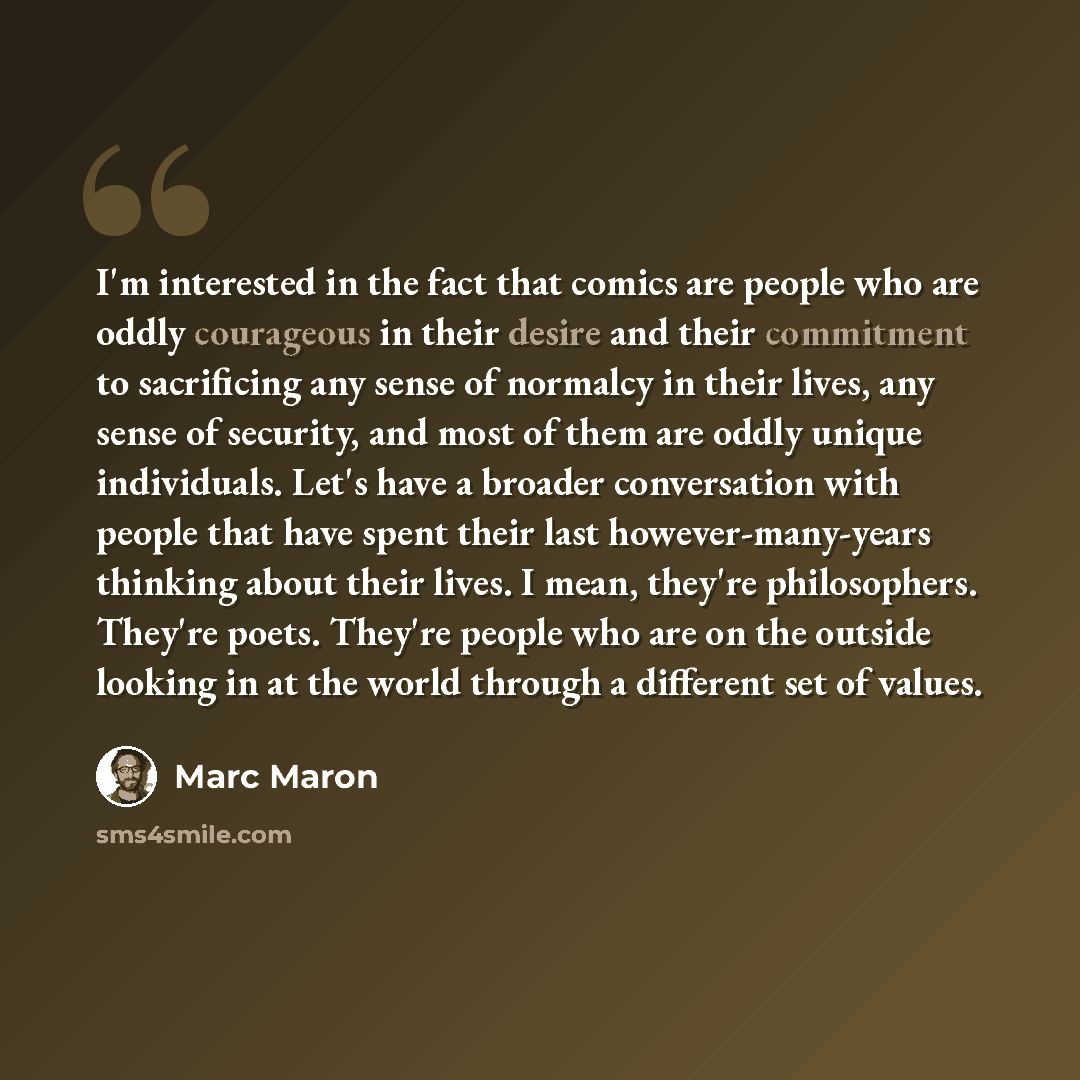 “I'm interested in the fact that comics are people who are oddly courageous in their desire and their commitment to sacrificing any sense of normalcy in their lives, any sense of security, and most of them are oddly unique individuals. Let's have a broader conversation with people that have spent…” quote by Marc Maron