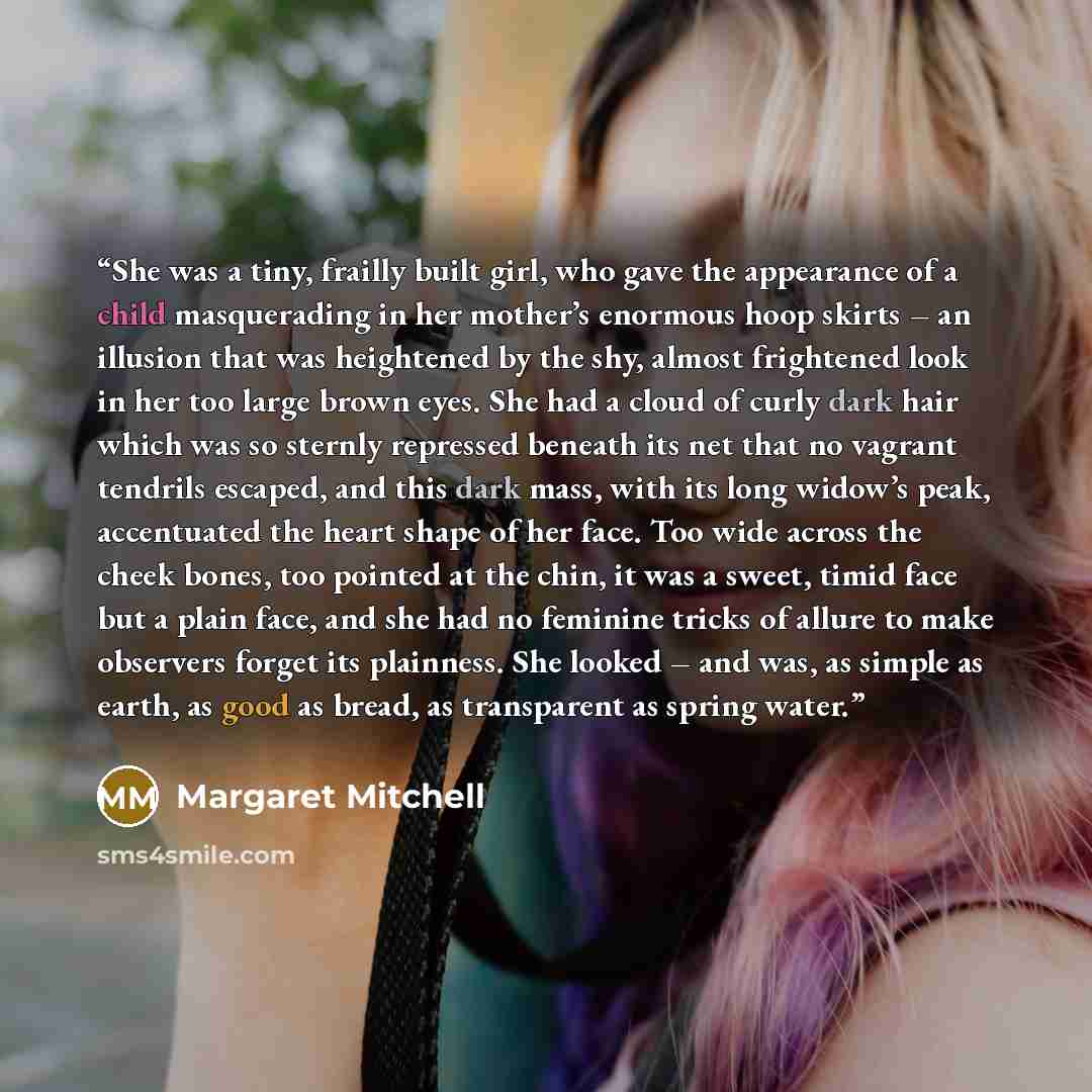 “She was a tiny, frailly built girl, who gave the appearance of a child masquerading in her mother’s enormous hoop skirts – an illusion that was heightened by the shy, almost frightened look in her too large brown eyes. She had a cloud of curly dark hair which was so sternly repressed beneath its…” quote by Margaret Mitchell