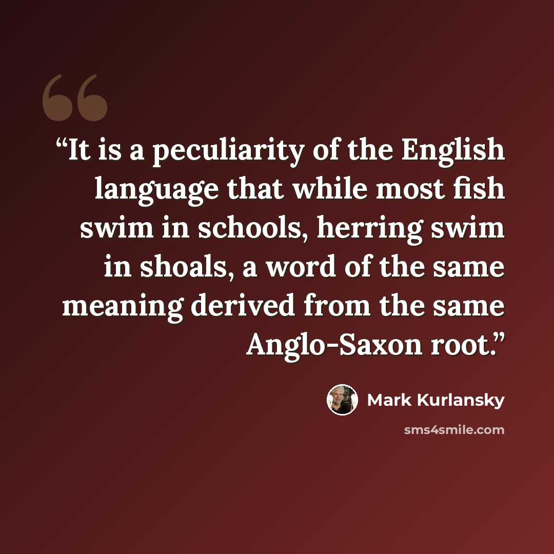“It is a peculiarity of the English language that while most fish swim in schools, herring swim in shoals, a word of the same meaning derived from the same Anglo-Saxon root.” quote by Mark Kurlansky