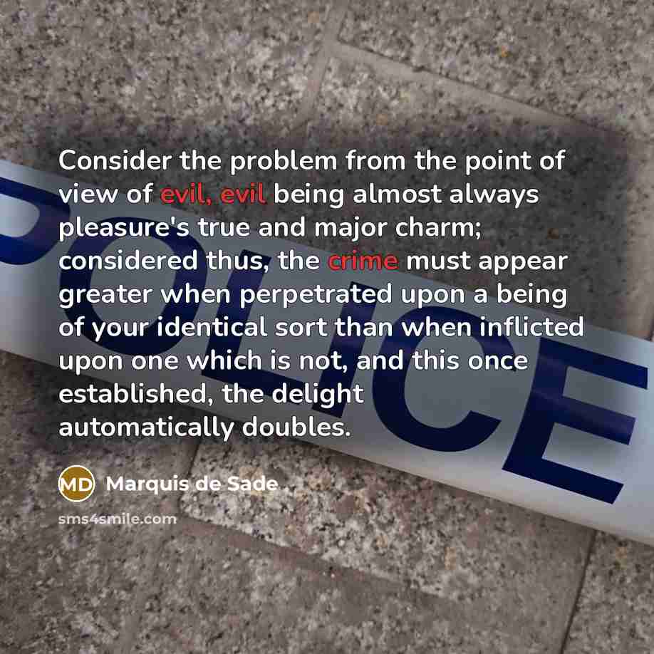 “Consider the problem from the point of view of evil, evil being almost always pleasure's true and major charm; considered thus, the crime must appear greater when perpetrated upon a being of your identical sort than when inflicted upon one which is not, and this once established, the delight…” quote by Marquis de Sade