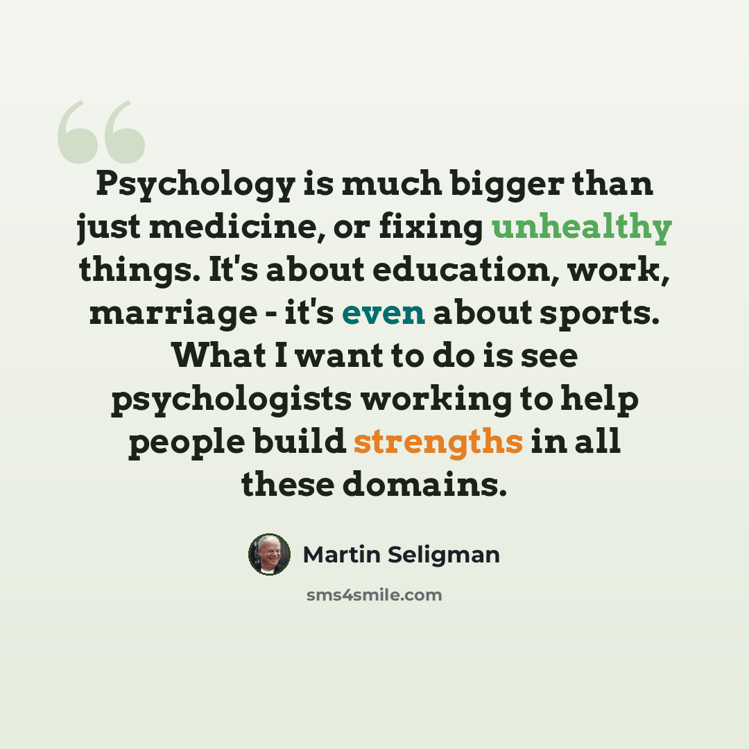 “Psychology is much bigger than just medicine, or fixing unhealthy things. It's about education, work, marriage - it's even about sports. What I want to do is see psychologists working to help people build strengths in all these domains.” quote by Martin Seligman