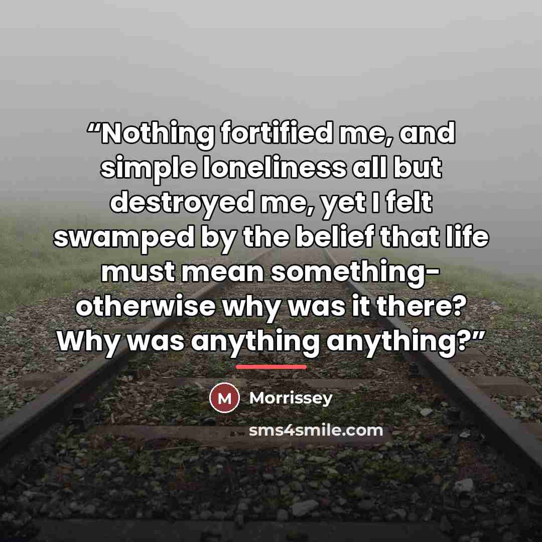 “Nothing fortified me, and simple loneliness all but destroyed me, yet I felt swamped by the belief that life must mean something- otherwise why was it there? Why was anything anything?” quote by Morrissey