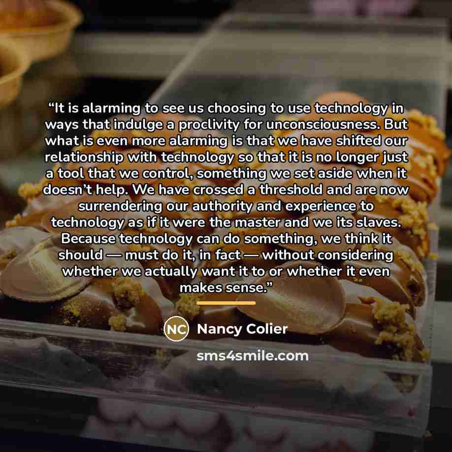 “It is alarming to see us choosing to use technology in ways that indulge a proclivity for unconsciousness. But what is even more alarming is that we have shifted our relationship with technology so that it is no longer just a tool that we control, something we set aside when it doesn’t help. We…” quote by Nancy Colier