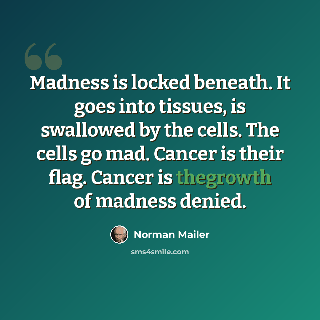 “Madness is locked beneath. It goes into tissues, is swallowed by the cells. The cells go mad. Cancer is their flag. Cancer is thegrowth of madness denied.” quote by Norman Mailer