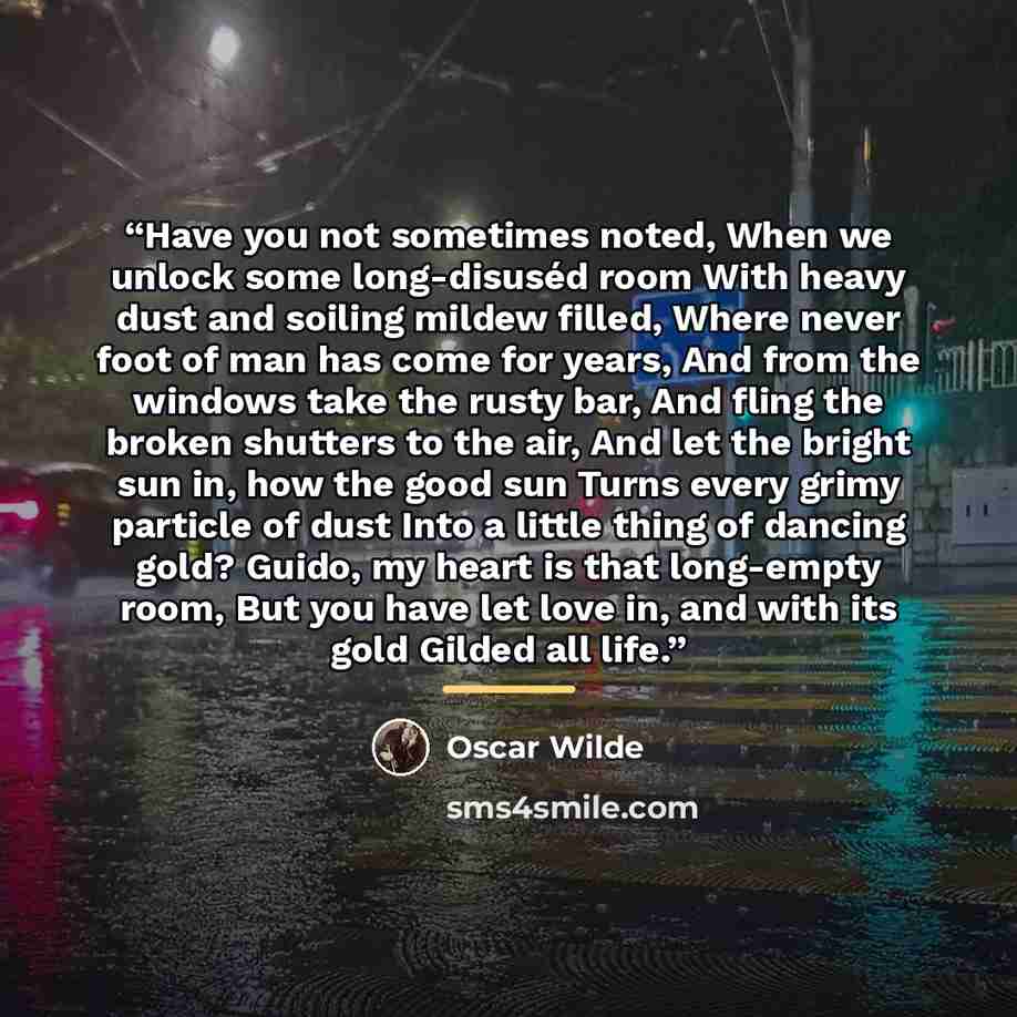 “Have you not sometimes noted, When we unlock some long-disuséd room With heavy dust and soiling mildew filled, Where never foot of man has come for years, And from the windows take the rusty bar, And fling the broken shutters to the air, And let the bright sun in, how the good sun Turns every…” quote by Oscar Wilde