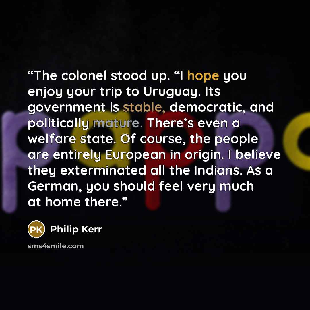 “The colonel stood up. “I hope you enjoy your trip to Uruguay. Its government is stable, democratic, and politically mature. There’s even a welfare state. Of course, the people are entirely European in origin. I believe they exterminated all the Indians. As a German, you should feel very much at…” quote by Philip Kerr