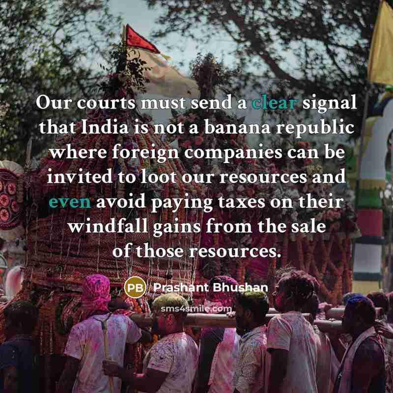 “Our courts must send a clear signal that India is not a banana republic where foreign companies can be invited to loot our resources and even avoid paying taxes on their windfall gains from the sale of those resources.” quote by Prashant Bhushan