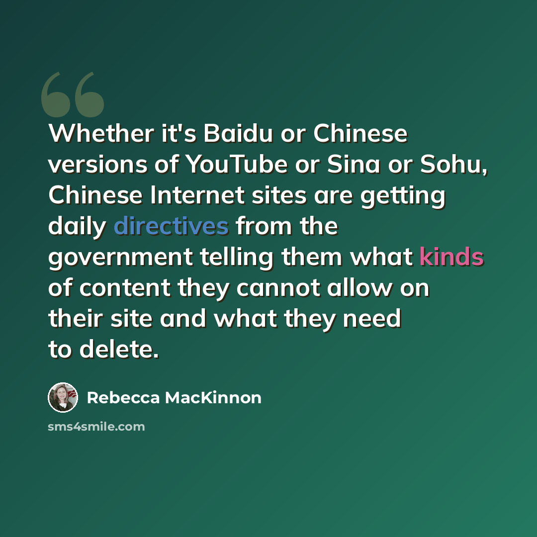“Whether it's Baidu or Chinese versions of YouTube or Sina or Sohu, Chinese Internet sites are getting daily directives from the government telling them what kinds of content they cannot allow on their site and what they need to delete.” quote by Rebecca MacKinnon