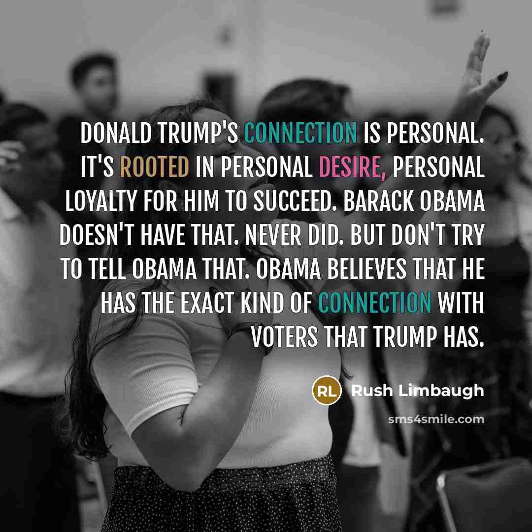 “Donald Trump's connection is personal. It's rooted in personal desire, personal loyalty for him to succeed. Barack Obama doesn't have that. Never did. But don't try to tell Obama that. Obama believes that he has the exact kind of connection with voters that Trump has.” quote by Rush Limbaugh