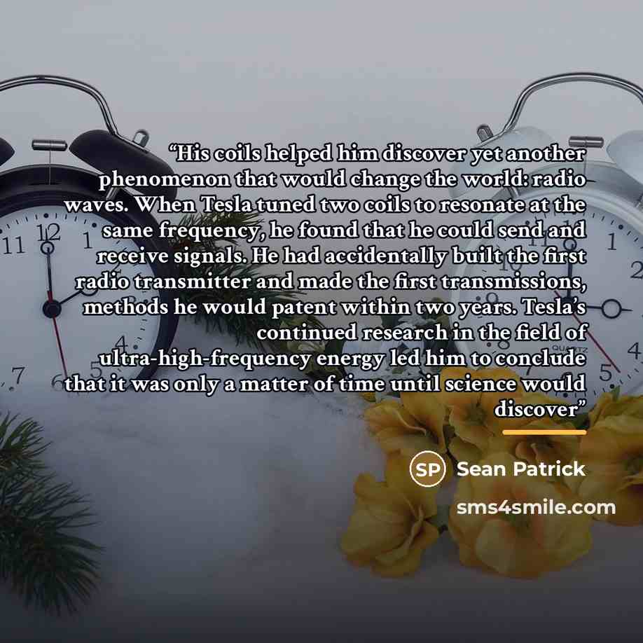 “His coils helped him discover yet another phenomenon that would change the world: radio waves. When Tesla tuned two coils to resonate at the same frequency, he found that he could send and receive signals. He had accidentally built the first radio transmitter and made the first transmissions…” quote by Sean Patrick