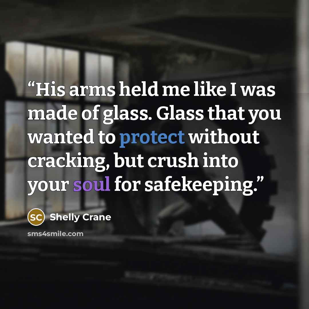 “His arms held me like I was made of glass. Glass that you wanted to protect without cracking, but crush into your soul for safekeeping.” quote by Shelly Crane