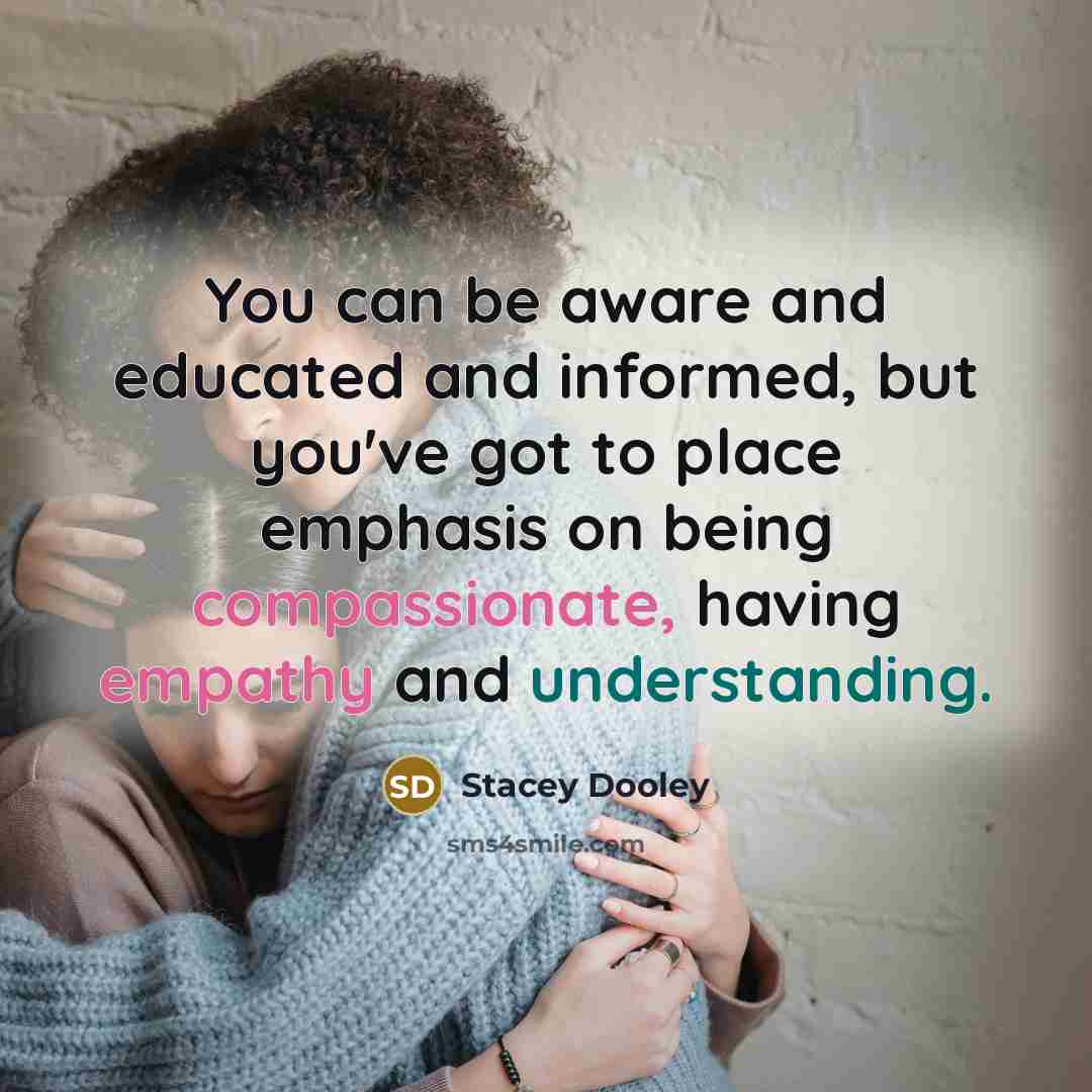 “You can be aware and educated and informed, but you've got to place emphasis on being compassionate, having empathy and understanding.” quote by Stacey Dooley