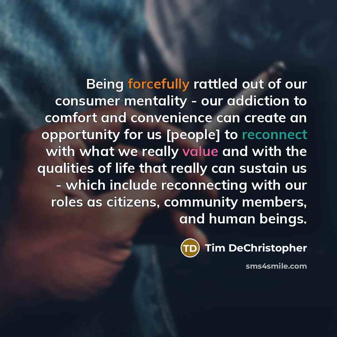“Being forcefully rattled out of our consumer mentality - our addiction to comfort and convenience can create an opportunity for us [people] to reconnect with what we really value and with the qualities of life that really can sustain us - which include reconnecting with our roles as citizens…” quote by Tim DeChristopher