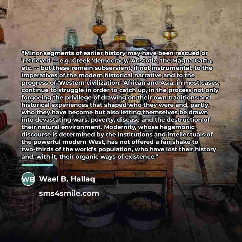 “Minor segments of earlier history may have been rescued or 'retrieved' -- e.g. Greek 'democracy,' Aristotle, the Magna Carta, etc. -- but these remain subservient, if not instrumental, to the imperatives of the modern historical narrative and to the progress of 'Western civilization.' African and…” quote by Wael B. Hallaq