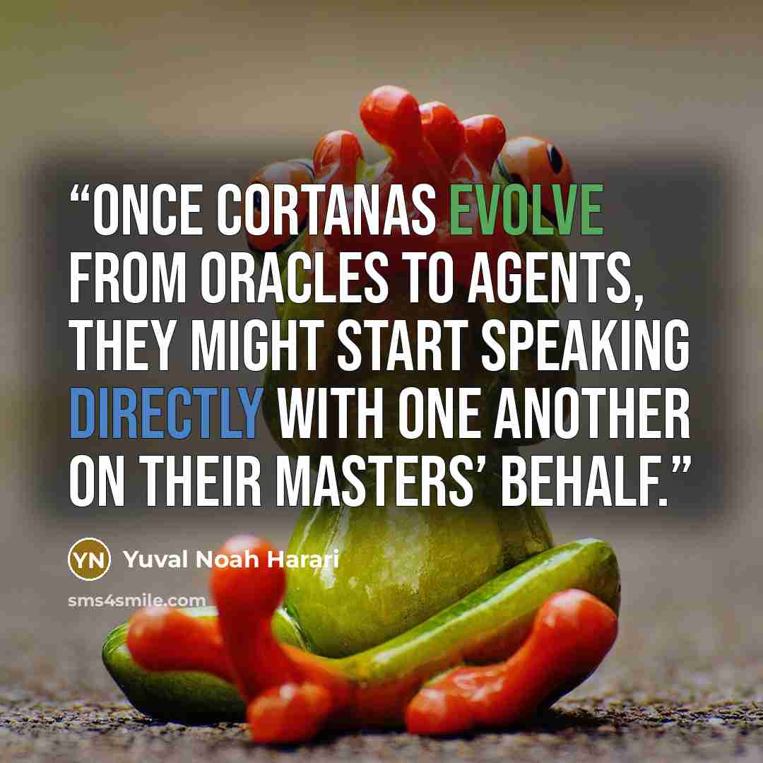“Once Cortanas evolve from oracles to agents, they might start speaking directly with one another on their masters’ behalf.” quote by Yuval Noah Harari