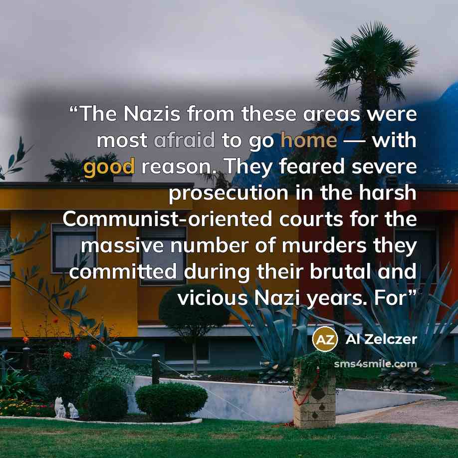 “The Nazis from these areas were most afraid to go home — with good reason. They feared severe prosecution in the harsh Communist-oriented courts for the massive number of murders they committed during their brutal and vicious Nazi years. For” quote by Al Zelczer