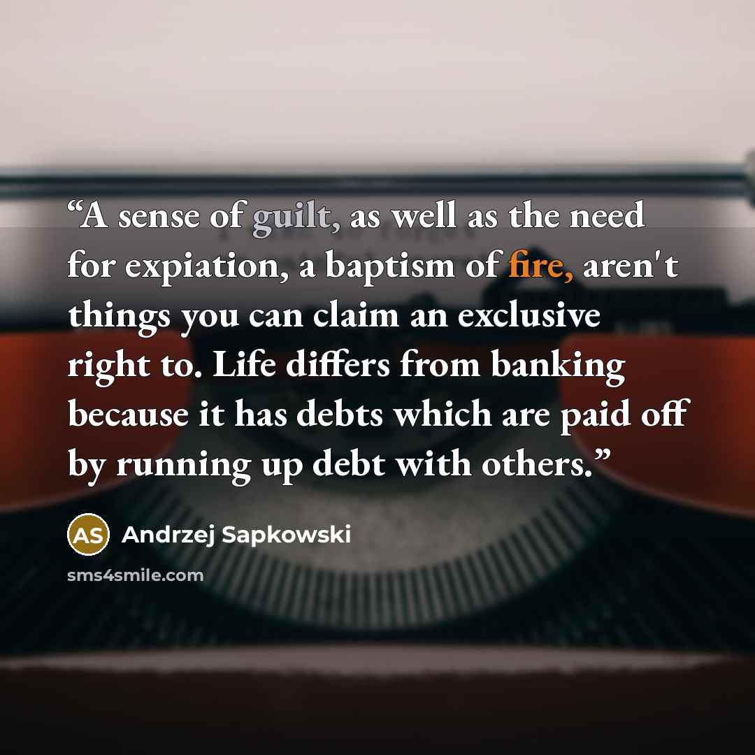 “A sense of guilt, as well as the need for expiation, a baptism of fire, aren't things you can claim an exclusive right to. Life differs from banking because it has debts which are paid off by running up debt with others.” quote by Andrzej Sapkowski