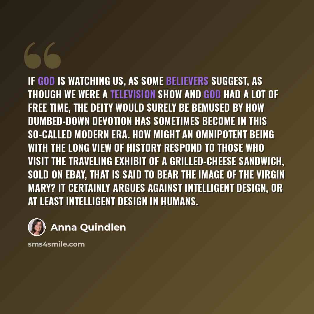 “If God is watching us, as some believers suggest, as though we were a television show and God had a lot of free time, the deity would surely be bemused by how dumbed-down devotion has sometimes become in this so-called modern era. How might an omnipotent being with the long view of history respond…” quote by Anna Quindlen