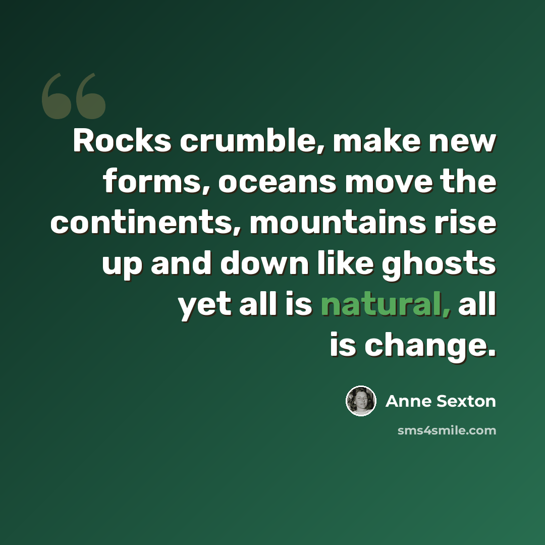 “Rocks crumble, make new forms, oceans move the continents, mountains rise up and down like ghosts yet all is natural, all is change.” quote by Anne Sexton
