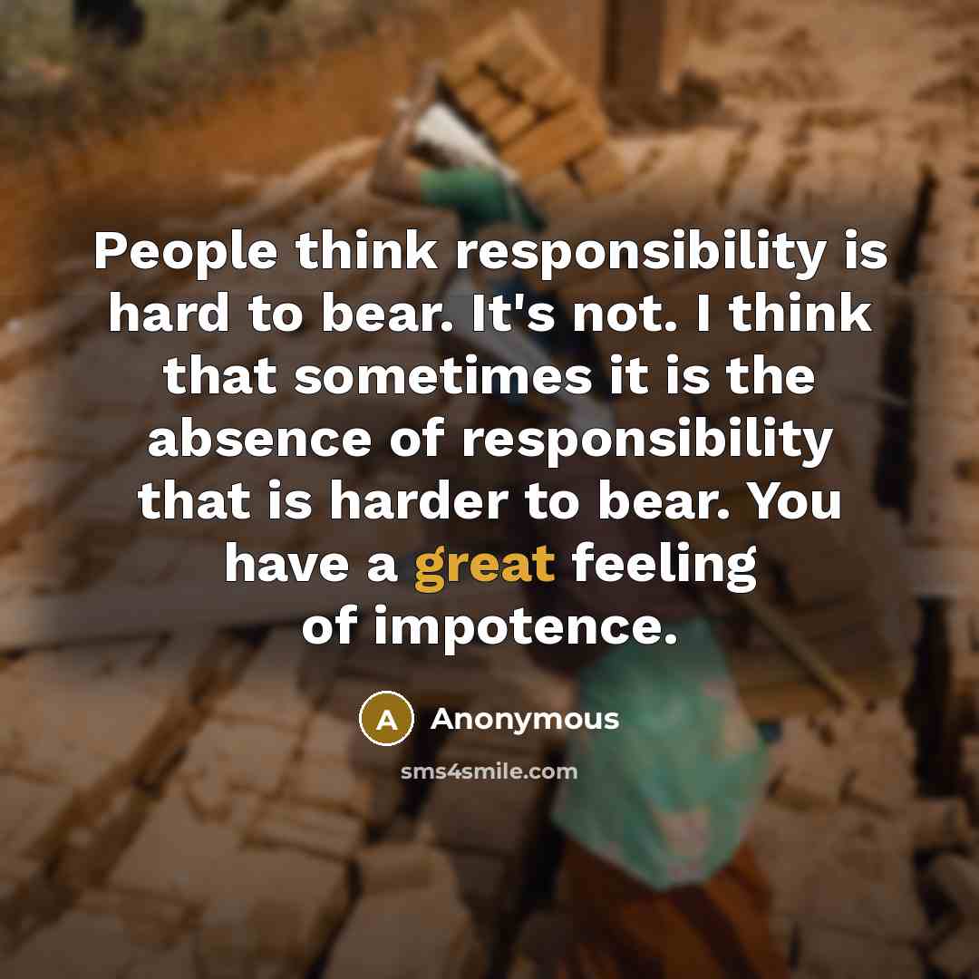 “People think responsibility is hard to bear. It's not. I think that sometimes it is the absence of responsibility that is harder to bear. You have a great feeling of impotence.” quote by Anonymous