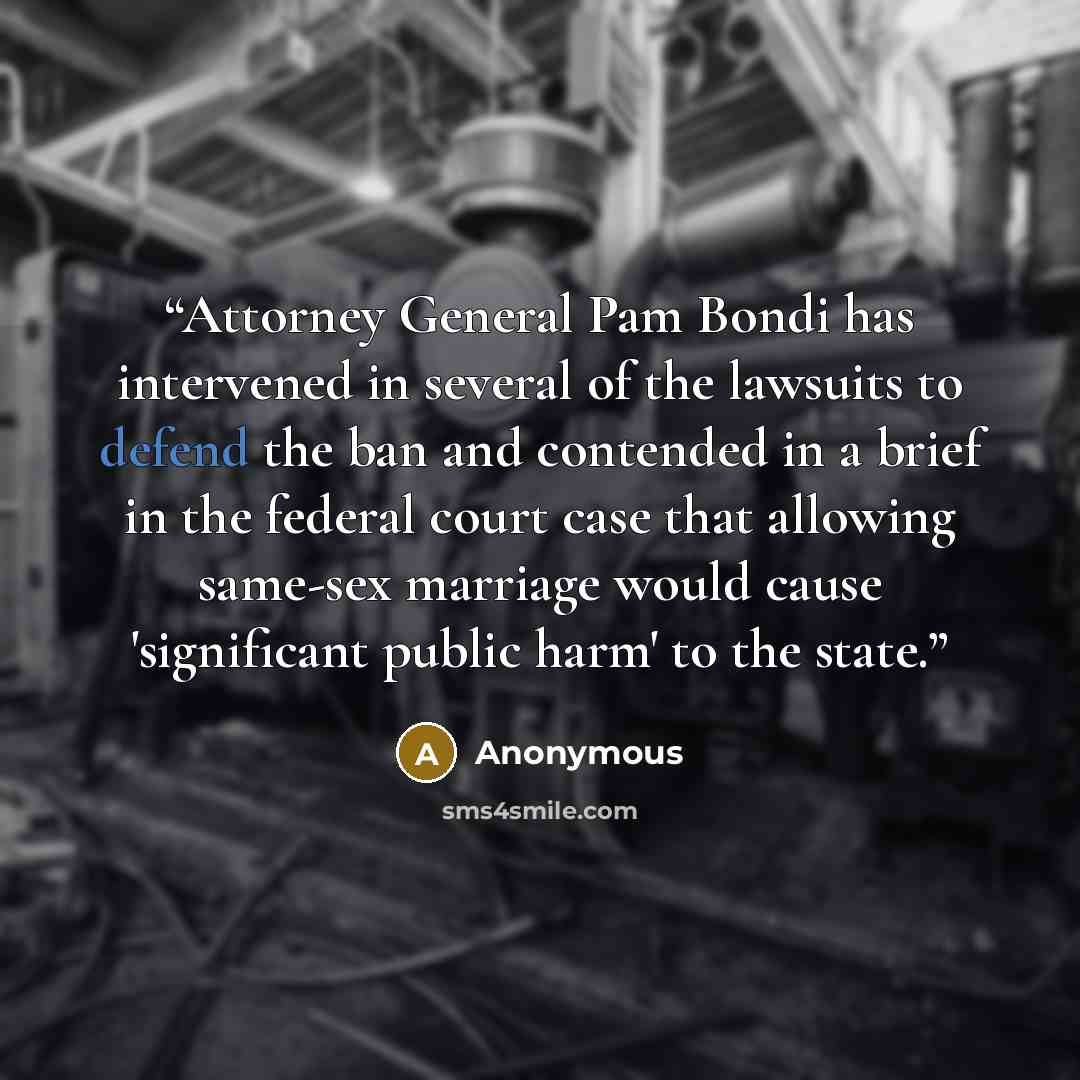 “Attorney General Pam Bondi has intervened in several of the lawsuits to defend the ban and contended in a brief in the federal court case that allowing same-sex marriage would cause 'significant public harm' to the state.” quote by Anonymous