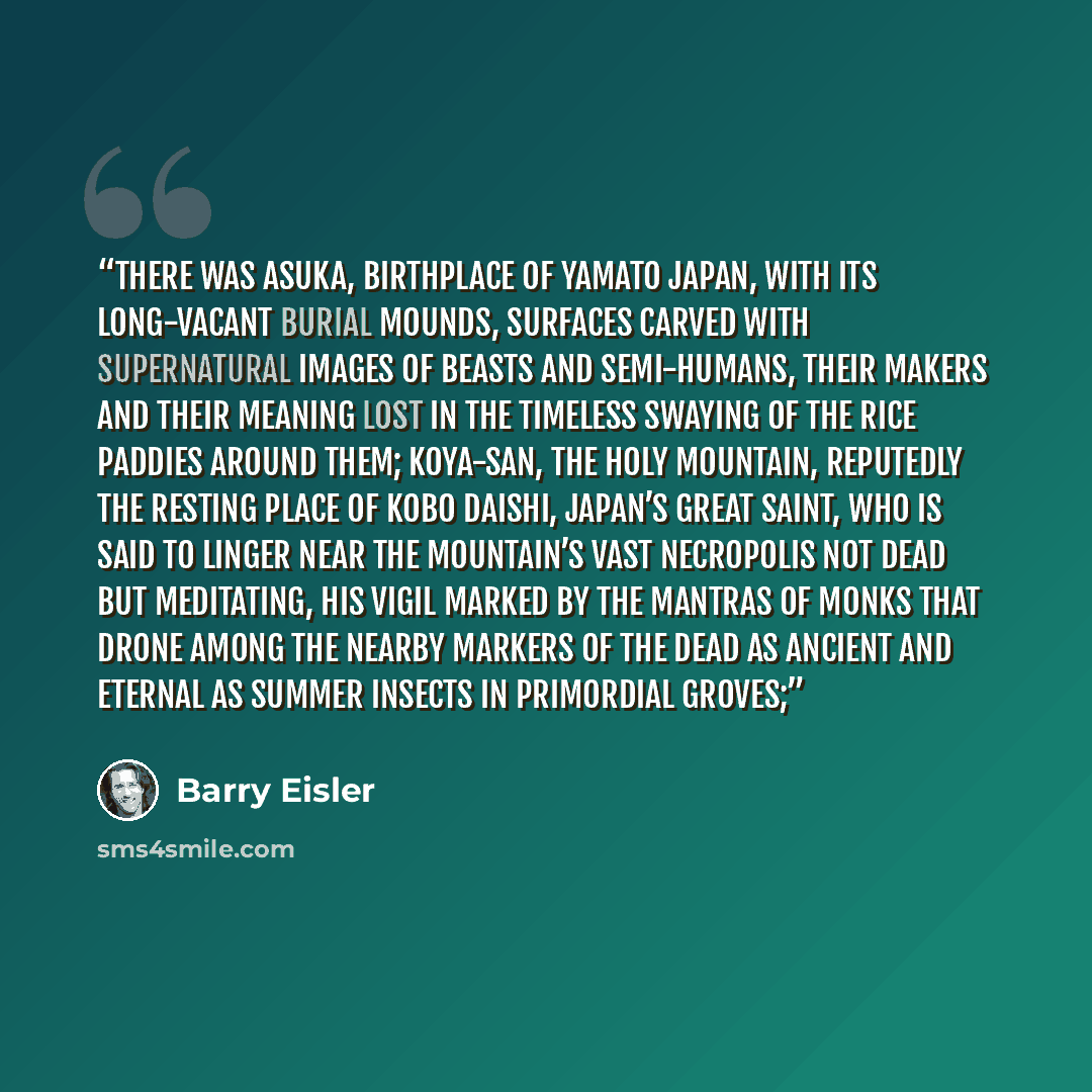 “There was Asuka, birthplace of Yamato Japan, with its long-vacant burial mounds, surfaces carved with supernatural images of beasts and semi-humans, their makers and their meaning lost in the timeless swaying of the rice paddies around them; Koya-san, the holy mountain, reputedly the resting place…” quote by Barry Eisler