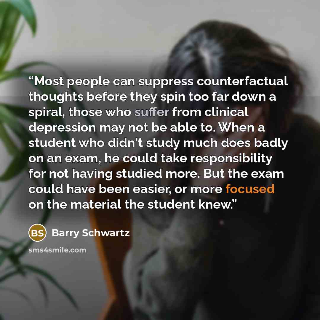 “Most people can suppress counterfactual thoughts before they spin too far down a spiral, those who suffer from clinical depression may not be able to. When a student who didn't study much does badly on an exam, he could take responsibility for not having studied more. But the exam could have been…” quote by Barry Schwartz