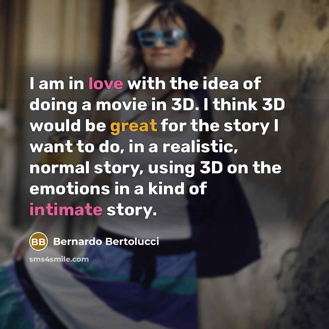 “I am in love with the idea of doing a movie in 3D. I think 3D would be great for the story I want to do, in a realistic, normal story, using 3D on the emotions in a kind of intimate story.” quote by Bernardo Bertolucci