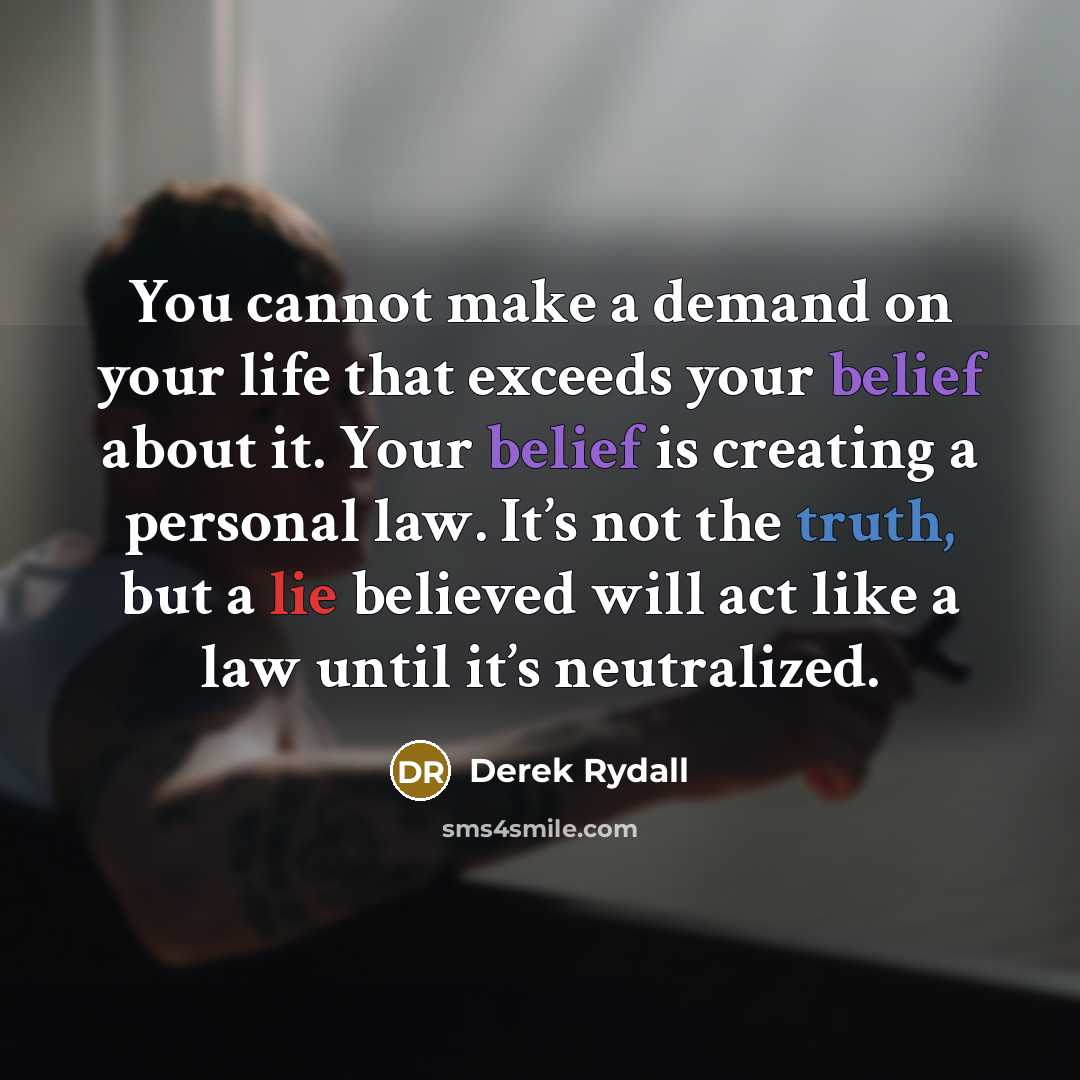 “You cannot make a demand on your life that exceeds your belief about it. Your belief is creating a personal law. It’s not the truth, but a lie believed will act like a law until it’s neutralized.” quote by Derek Rydall