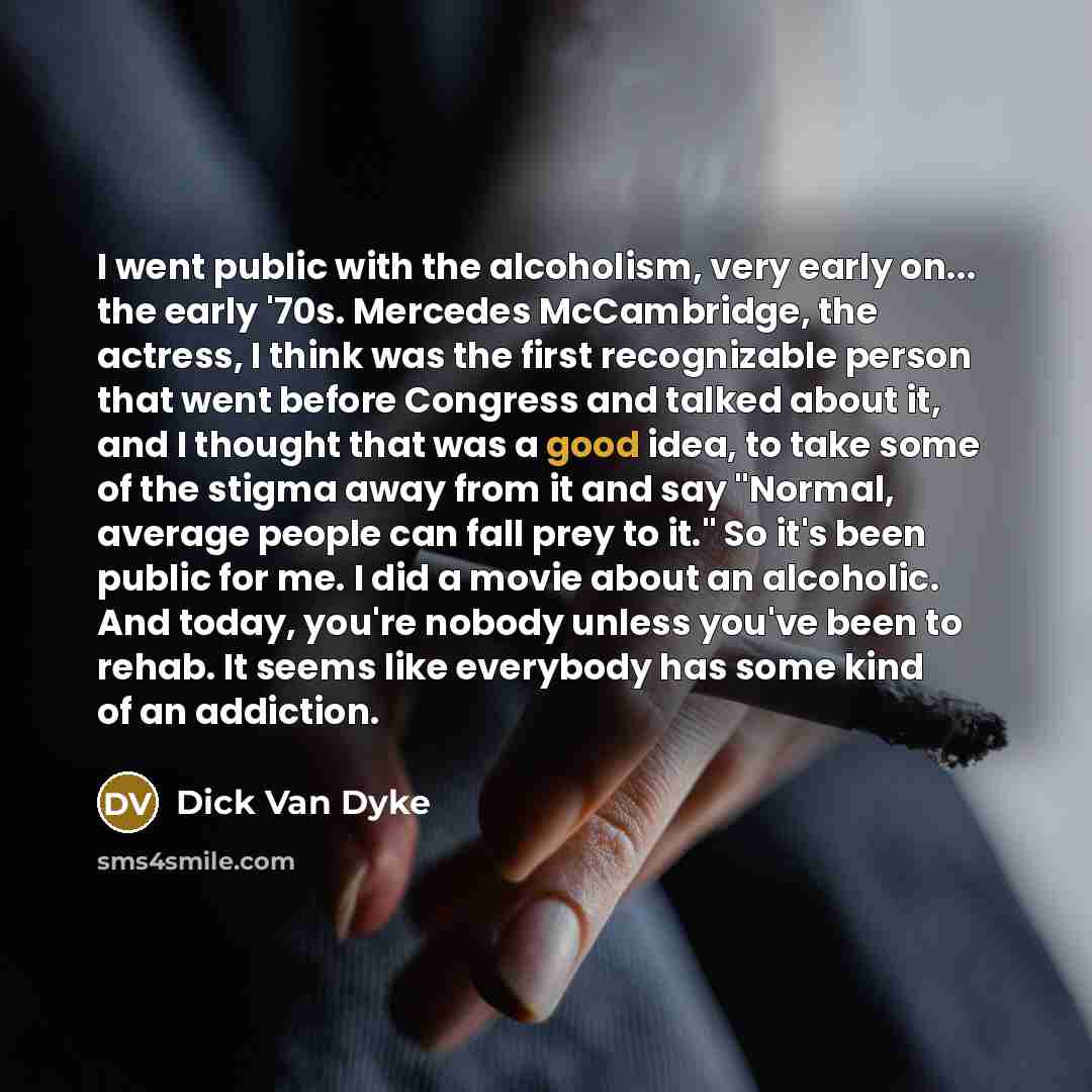 “I went public with the alcoholism, very early on... the early '70s. Mercedes McCambridge, the actress, I think was the first recognizable person that went before Congress and talked about it, and I thought that was a good idea, to take some of the stigma away from it and say "Normal, average…” quote by Dick Van Dyke