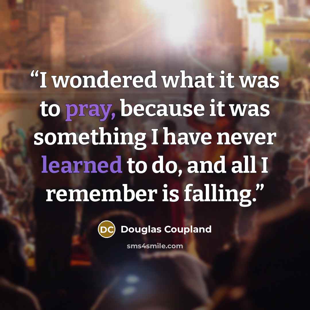 “I wondered what it was to pray, because it was something I have never learned to do, and all I remember is falling.” quote by Douglas Coupland