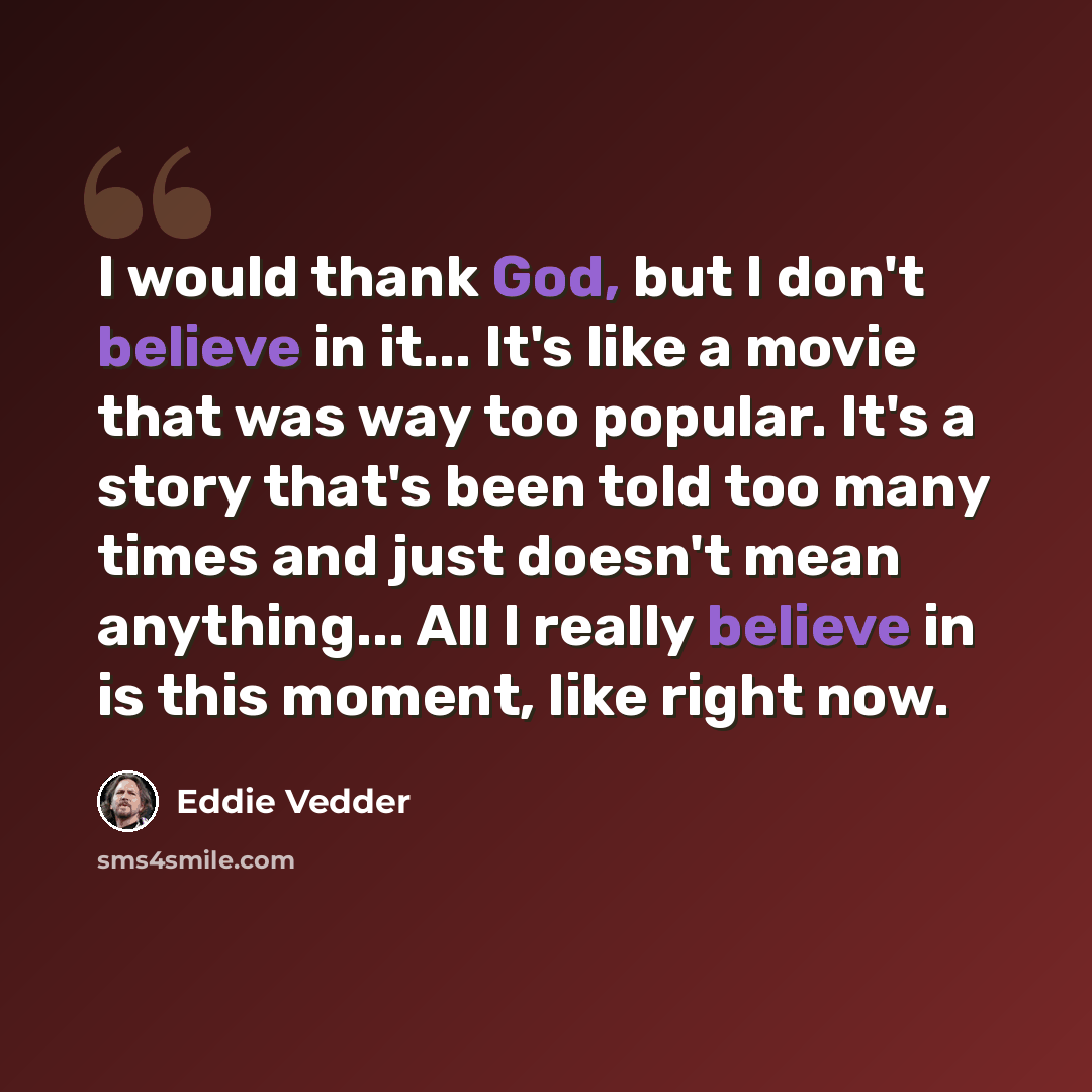 “I would thank God, but I don't believe in it... It's like a movie that was way too popular. It's a story that's been told too many times and just doesn't mean anything... All I really believe in is this moment, like right now.” quote by Eddie Vedder