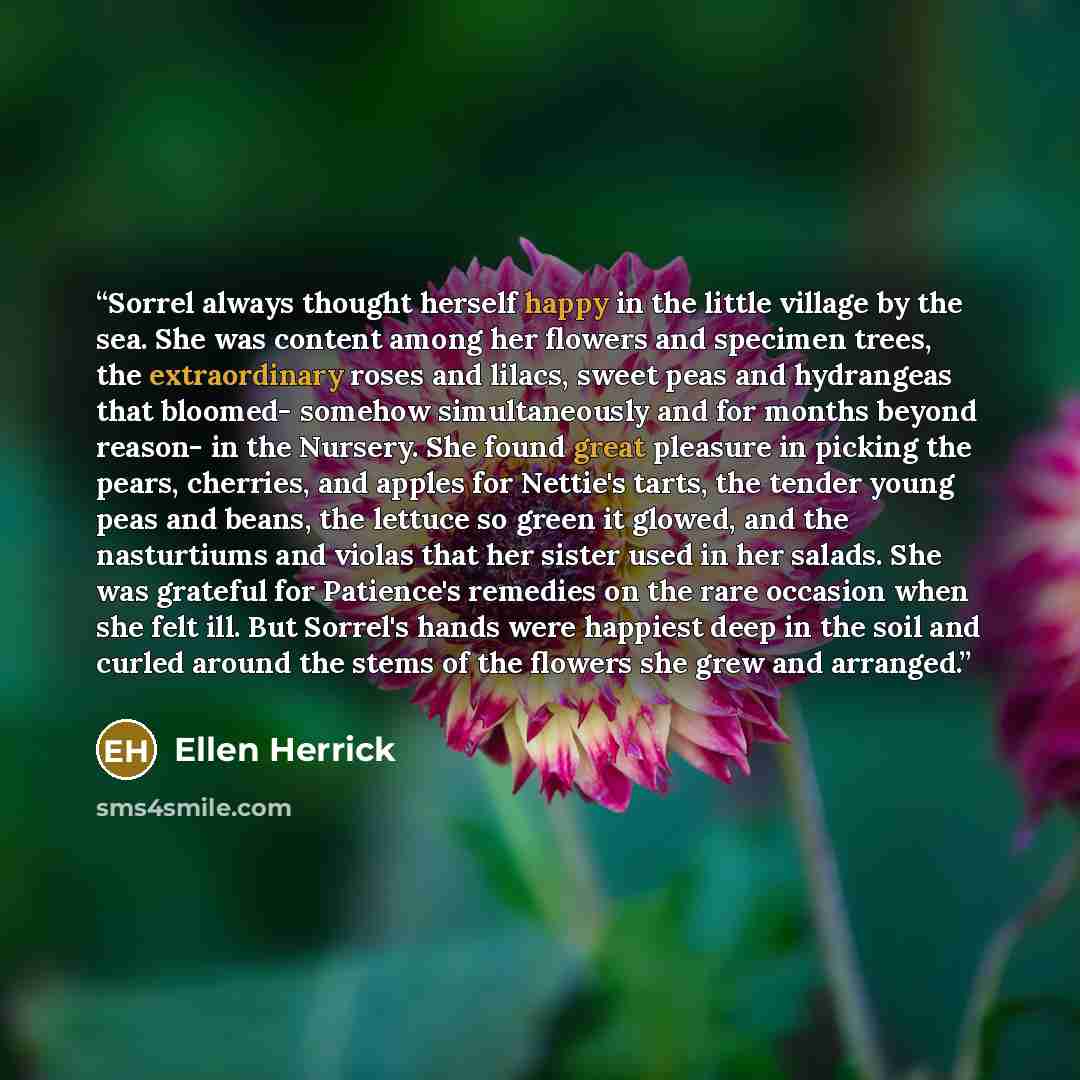 “Sorrel always thought herself happy in the little village by the sea. She was content among her flowers and specimen trees, the extraordinary roses and lilacs, sweet peas and hydrangeas that bloomed- somehow simultaneously and for months beyond reason- in the Nursery. She found great pleasure in…” quote by Ellen Herrick