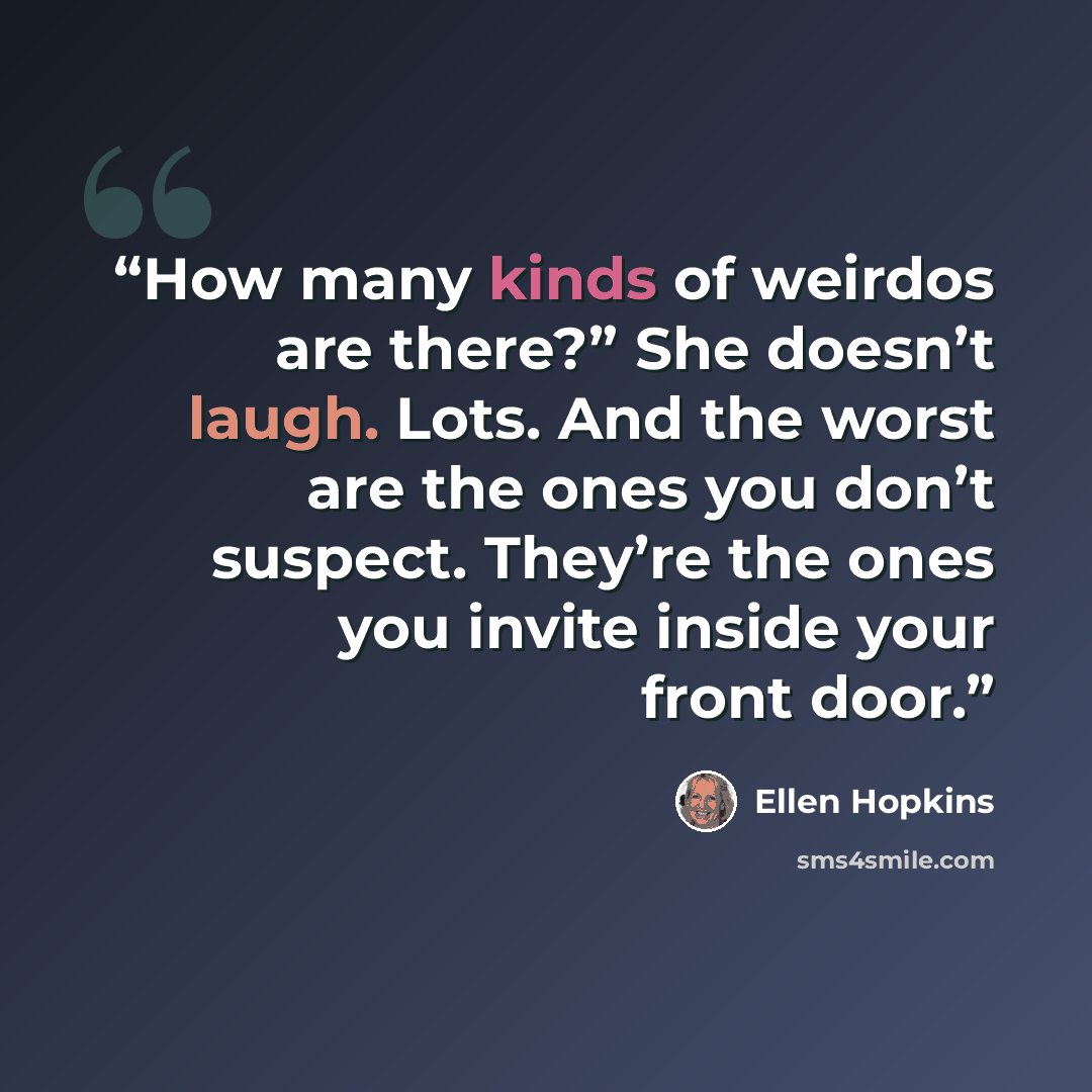 “How many kinds of weirdos are there?” She doesn’t laugh. Lots. And the worst are the ones you don’t suspect. They’re the ones you invite inside your front door.” quote by Ellen Hopkins