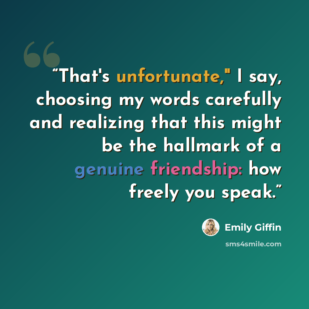 “That's unfortunate," I say, choosing my words carefully and realizing that this might be the hallmark of a genuine friendship: how freely you speak.” quote by Emily Giffin